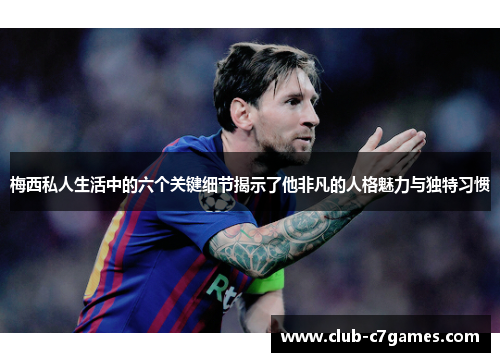 梅西私人生活中的六个关键细节揭示了他非凡的人格魅力与独特习惯