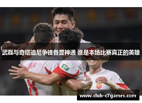 武磊与奇塔迪尼争锋各显神通 谁是本场比赛真正的英雄