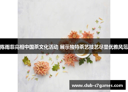 陈雨菲亮相中国茶文化活动 展示独特茶艺技艺尽显优雅风范