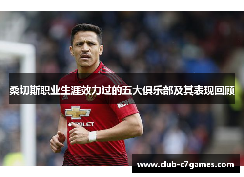 桑切斯职业生涯效力过的五大俱乐部及其表现回顾